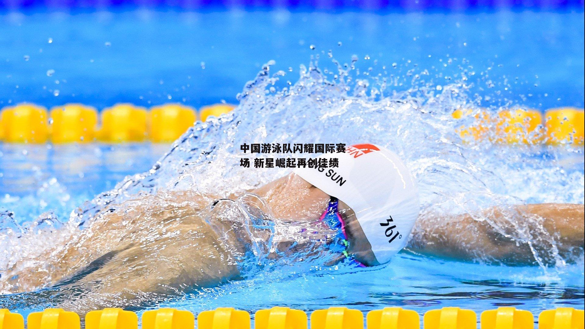 中国游泳队闪耀国际赛场 新星崛起再创佳绩