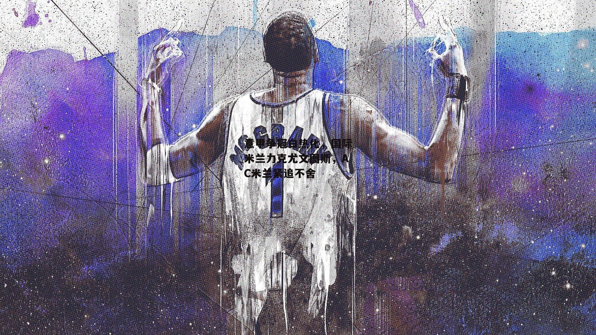 意甲争冠白热化,国际米兰力克尤文图斯,AC米兰紧追不舍