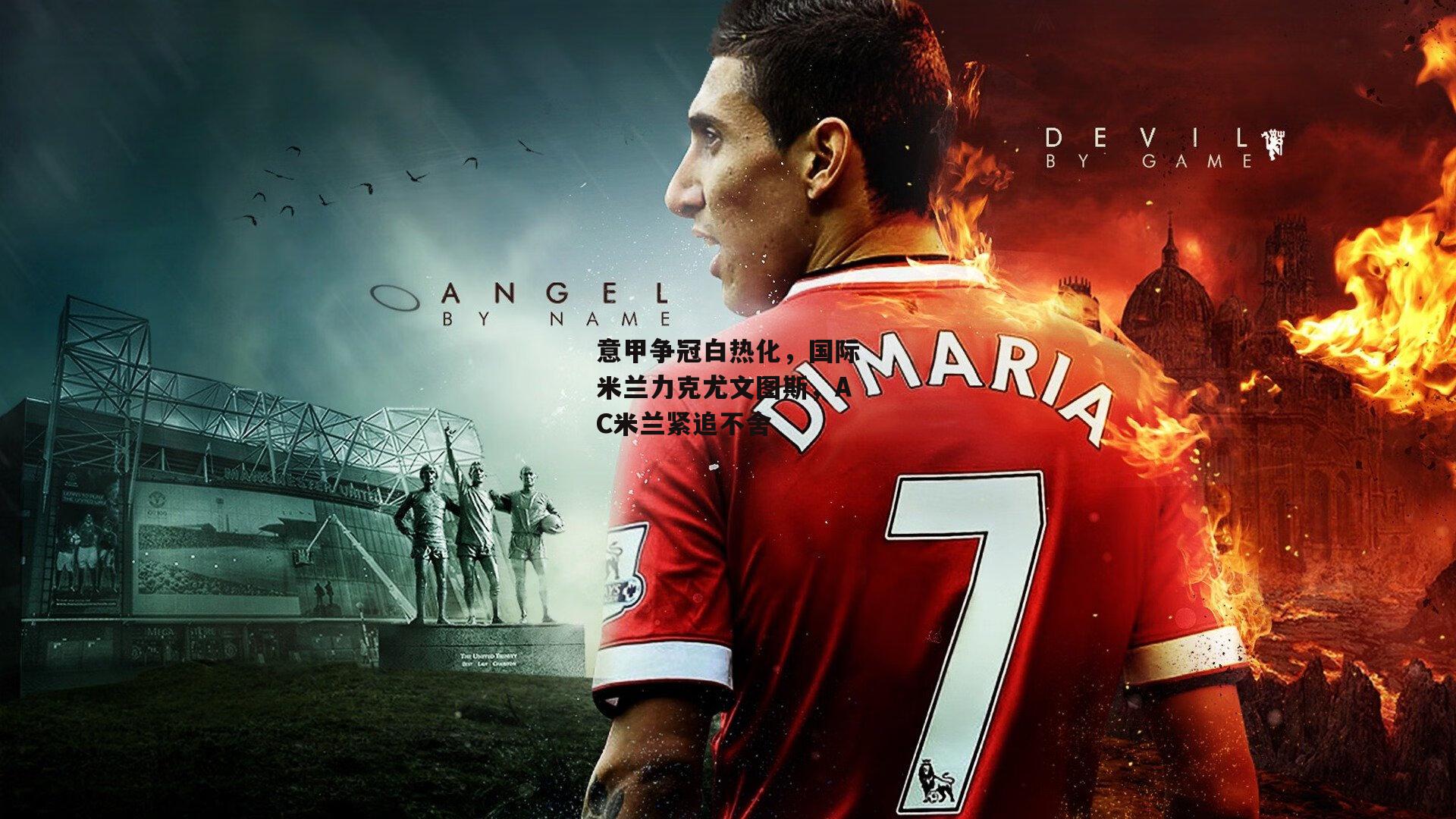 意甲争冠白热化,国际米兰力克尤文图斯,AC米兰紧追不舍